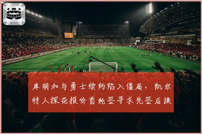 库明加与勇士续约陷入僵局，凯尔特人探花报价首轮签寻求先签后换