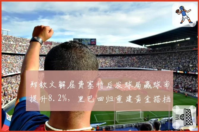 郑钦文解雇费塞特后发球局赢球率提升8.2%，里巴回归重建黄金搭档