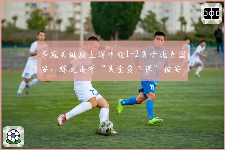 争冠关键战上海申花1-2负于北京国安，球迷高呼“吴金贵下课”被安保制止