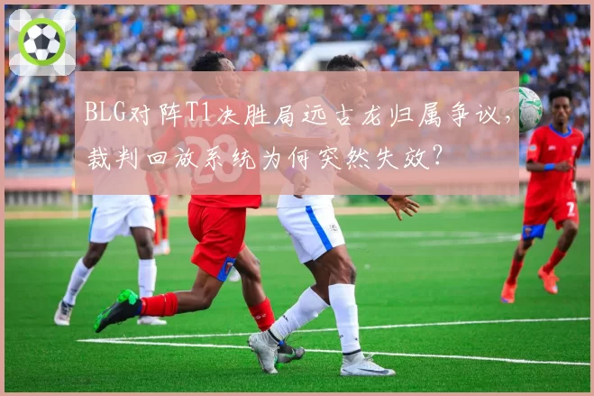 BLG对阵T1决胜局远古龙归属争议，裁判回放系统为何突然失效？