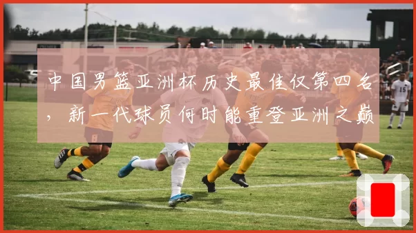 中国男篮亚洲杯历史最佳仅第四名，新一代球员何时能重登亚洲之巅？