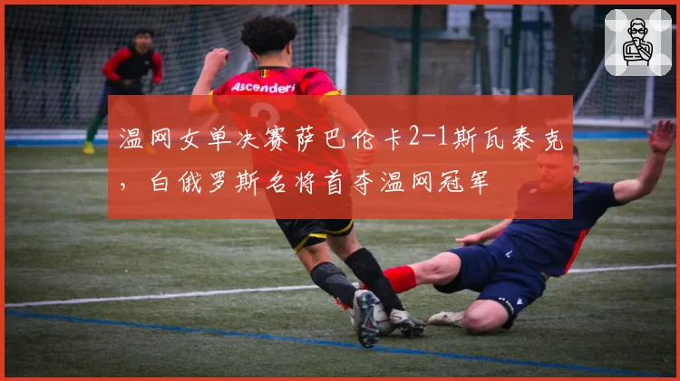 温网女单决赛萨巴伦卡2-1斯瓦泰克，白俄罗斯名将首夺温网冠军