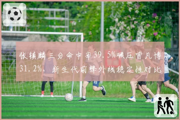 张镇麟三分命中率39.5%碾压曾凡博31.2%，新生代前锋外线稳定性对比鲜明