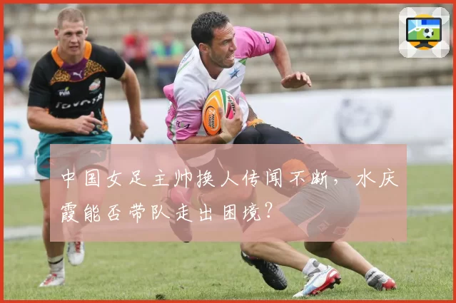 中国女足主帅换人传闻不断，水庆霞能否带队走出困境？