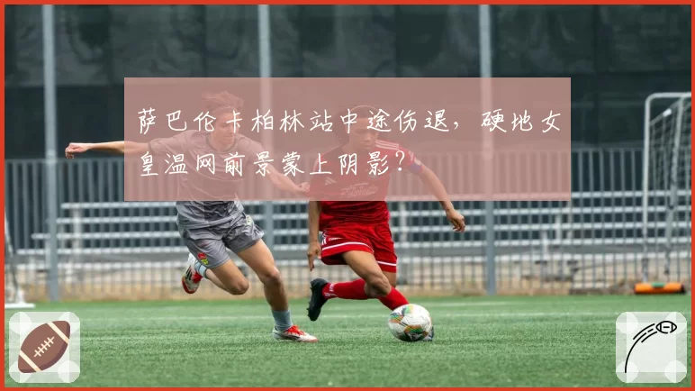 萨巴伦卡柏林站中途伤退，硬地女皇温网前景蒙上阴影？