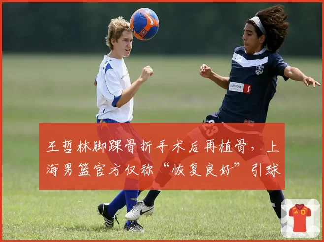 王哲林脚踝骨折手术后再植骨，上海男篮官方仅称“恢复良好”引球迷不满