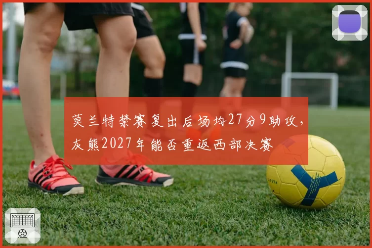 莫兰特禁赛复出后场均27分9助攻，灰熊2027年能否重返西部决赛