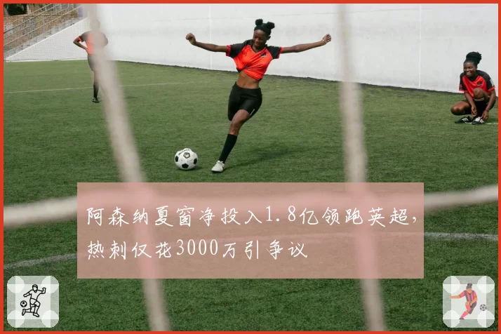 阿森纳夏窗净投入1.8亿领跑英超，热刺仅花3000万引争议