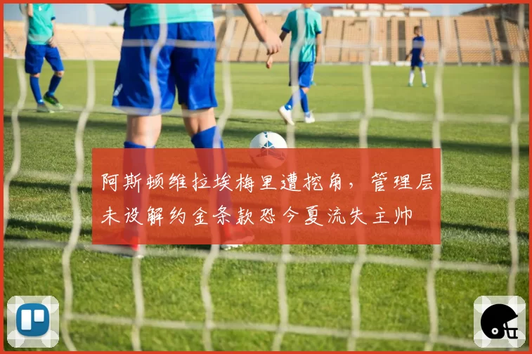 阿斯顿维拉埃梅里遭挖角,管理层未设解约金条款恐今夏流失主帅