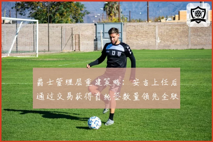 爵士管理层重建策略：安吉上任后通过交易获得首轮签数量领先全联盟