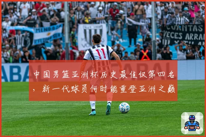 中国男篮亚洲杯历史最佳仅第四名,新一代球员何时能重登亚洲之巅?