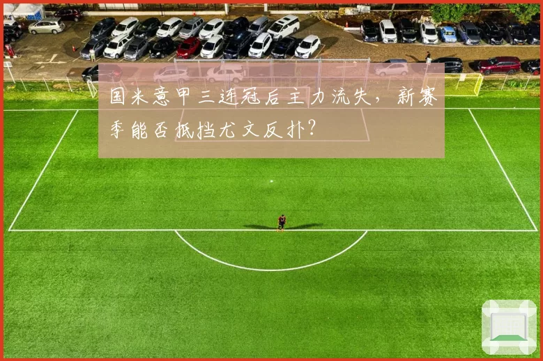 国米意甲三连冠后主力流失，新赛季能否抵挡尤文反扑？