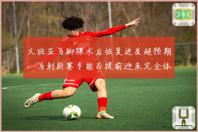 文班亚马脚踝术后恢复进度超预期，马刺新赛季能否提前迎来完全体？