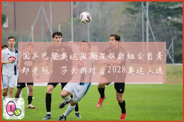 国乒巴黎奥运周期混双新组合首秀即夺冠，莎头拆对后2028奥运人选浮出水面？