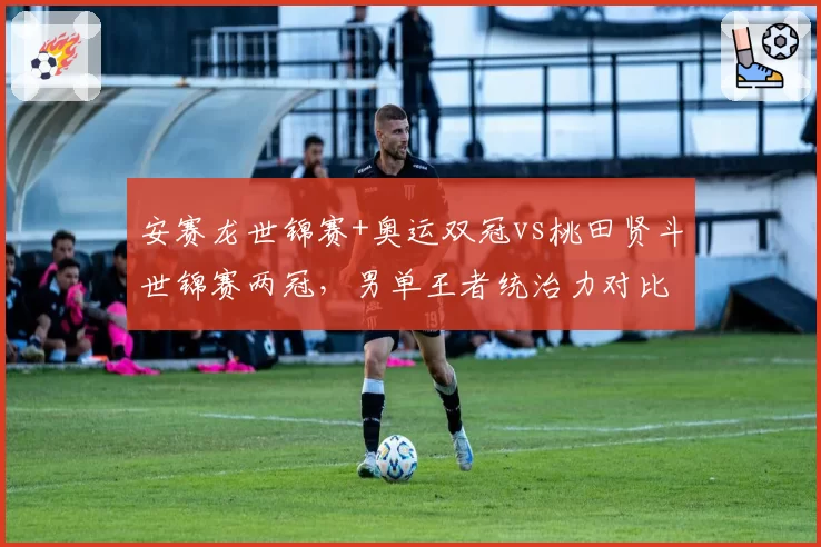 安赛龙世锦赛+奥运双冠vs桃田贤斗世锦赛两冠,男单王者统治力对比