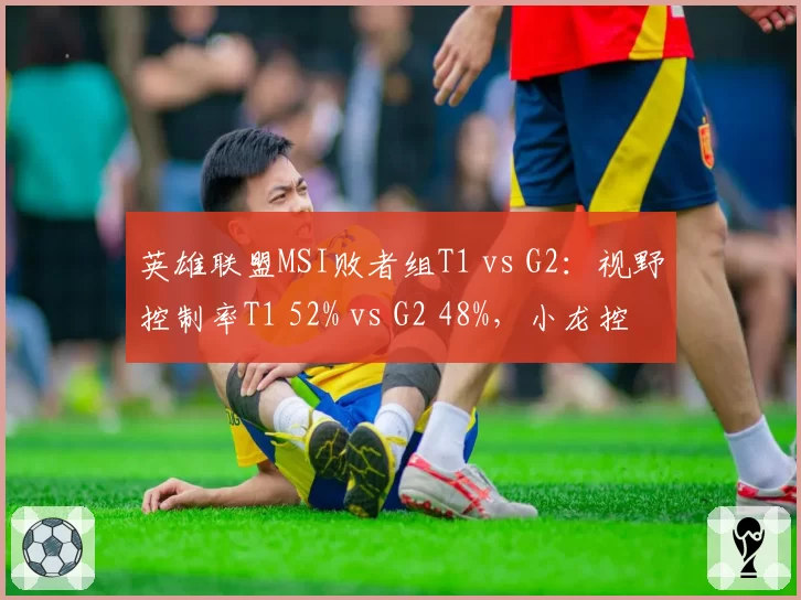 英雄联盟MSI败者组T1 vs G2：视野控制率T1 52% vs G2 48%，小龙控制率差12%