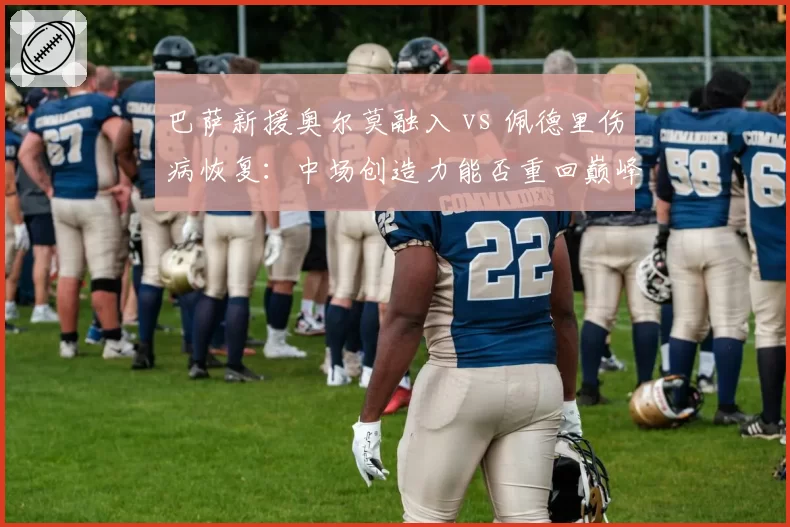 巴萨新援奥尔莫融入 vs 佩德里伤病恢复：中场创造力能否重回巅峰？