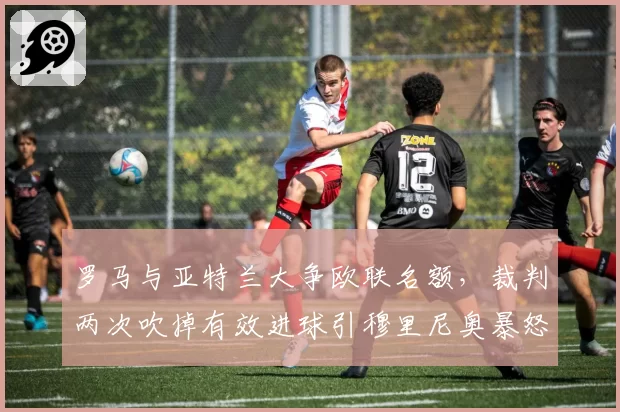 罗马与亚特兰大争欧联名额,裁判两次吹掉有效进球引穆里尼奥暴怒