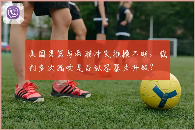 美国男篮与希腊冲突推搡不断，裁判多次漏吹是否纵容暴力升级？