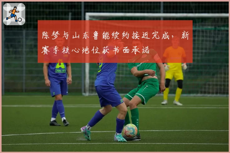 陈梦与山东鲁能续约接近完成，新赛季核心地位获书面承诺