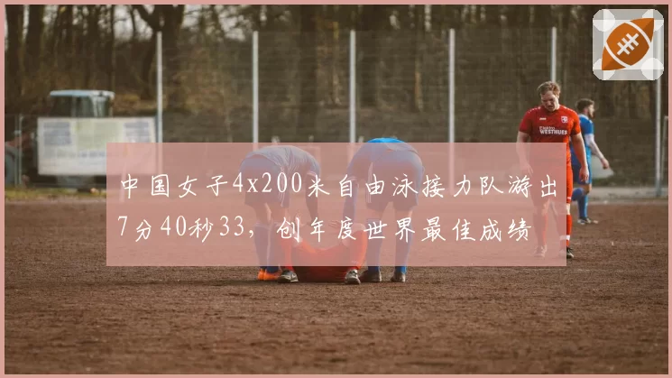 中国女子4x200米自由泳接力队游出7分40秒33，创年度世界最佳成绩