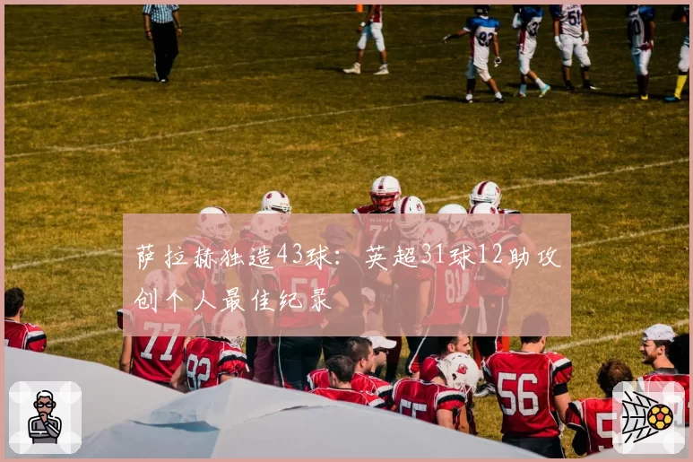 萨拉赫独造43球：英超31球12助攻创个人最佳纪录
