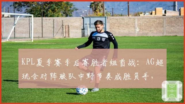 KPL夏季赛季后赛胜者组首战：AG超玩会对阵狼队中野节奏成胜负手，钟意镜胜率80%对位小胖引期待__br_