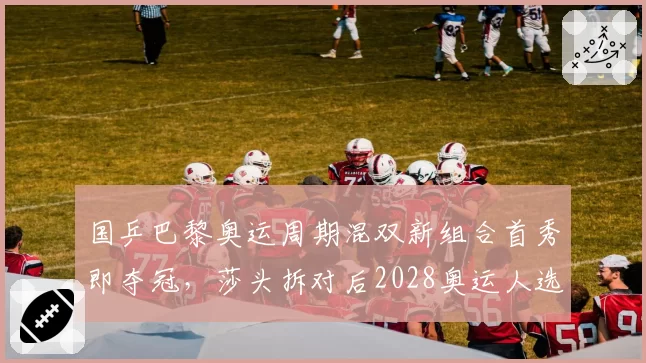 国乒巴黎奥运周期混双新组合首秀即夺冠，莎头拆对后2028奥运人选浮出水面？