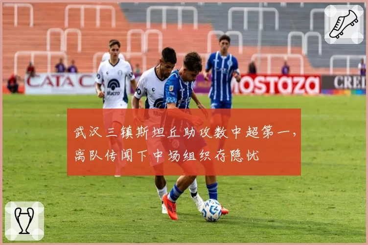 武汉三镇斯坦丘助攻数中超第一,离队传闻下中场组织存隐忧