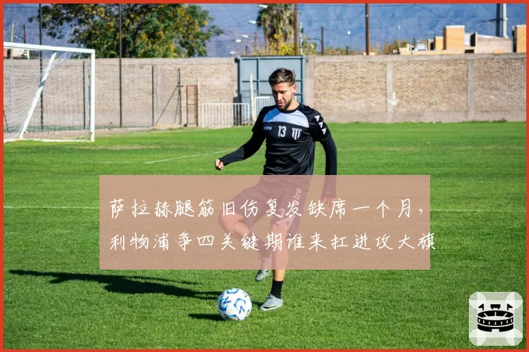 萨拉赫腿筋旧伤复发缺席一个月,利物浦争四关键期谁来扛进攻大旗