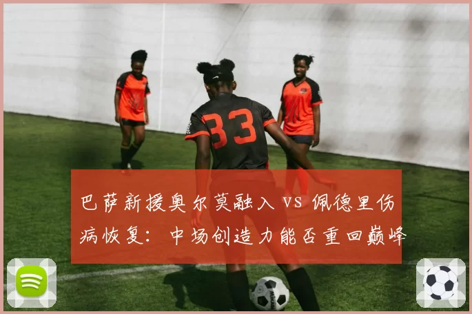 巴萨新援奥尔莫融入 vs 佩德里伤病恢复：中场创造力能否重回巅峰？