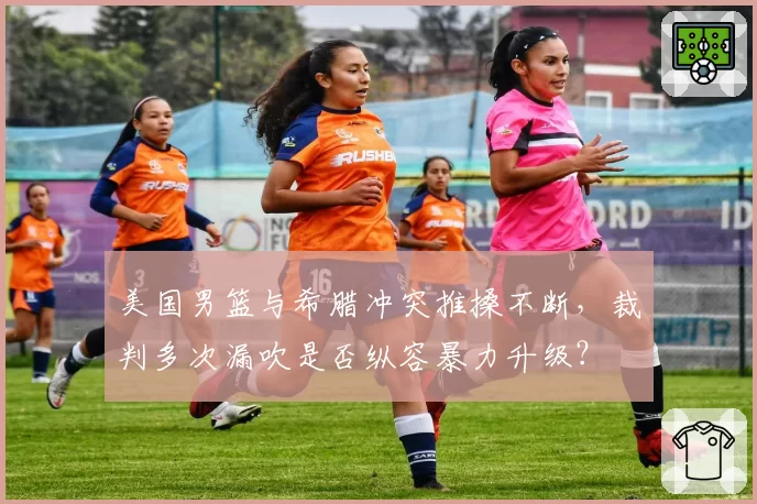 美国男篮与希腊冲突推搡不断,裁判多次漏吹是否纵容暴力升级?