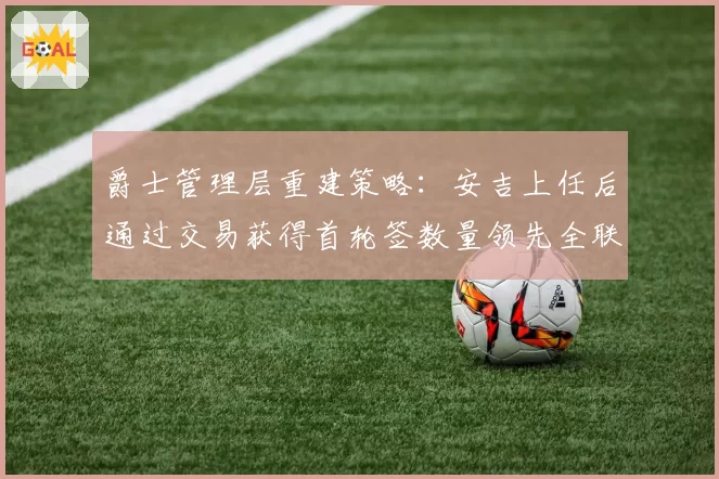 爵士管理层重建策略：安吉上任后通过交易获得首轮签数量领先全联盟